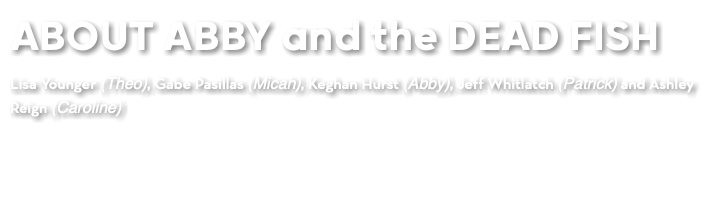 ABOUT ABBY and the DEAD FISH Lisa Younger (Theo), Gabe Pasillas (Micah), Keghan Hurst (Abby), Jeff Whitlatch (Patrick) and Ashley Reign (Caroline)